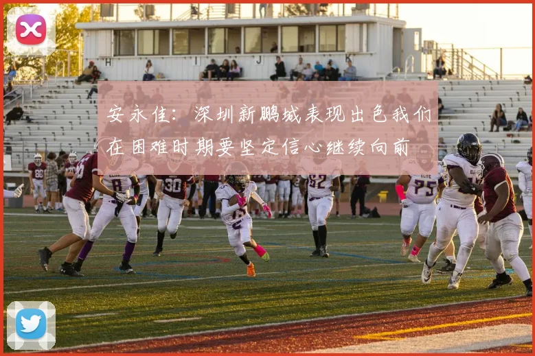 安永佳：深圳新鹏城表现出色我们在困难时期要坚定信心继续向前