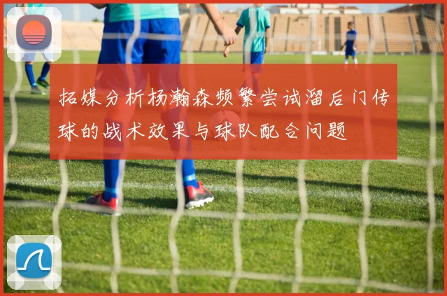 拓媒分析杨瀚森频繁尝试溜后门传球的战术效果与球队配合问题