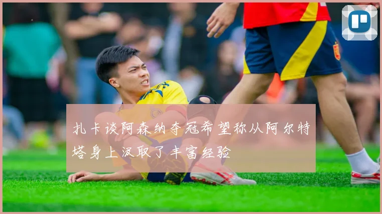 扎卡谈阿森纳夺冠希望称从阿尔特塔身上汲取了丰富经验