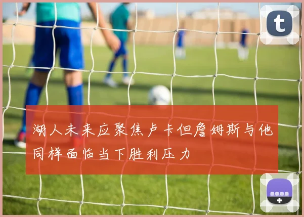 湖人未来应聚焦卢卡但詹姆斯与他同样面临当下胜利压力