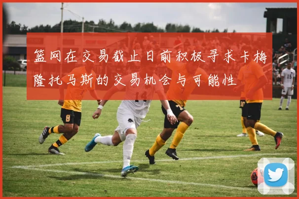 篮网在交易截止日前积极寻求卡梅隆托马斯的交易机会与可能性