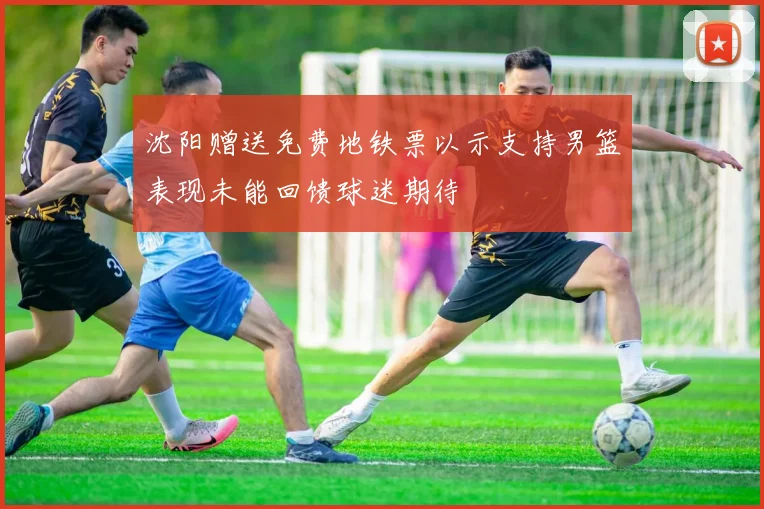 沈阳赠送免费地铁票以示支持男篮表现未能回馈球迷期待