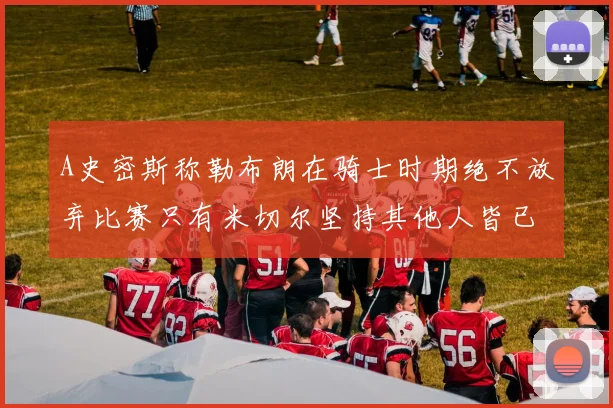 A史密斯称勒布朗在骑士时期绝不放弃比赛只有米切尔坚持其他人皆已放弃