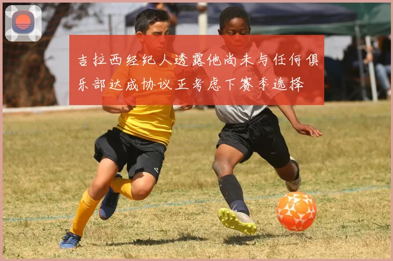 吉拉西经纪人透露他尚未与任何俱乐部达成协议正考虑下赛季选择