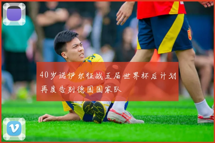 40岁诺伊尔征战五届世界杯后计划再度告别德国国家队