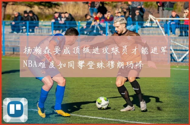 杨瀚森要成顶级进攻球员才能进军NBA难度如同攀登珠穆朗玛峰