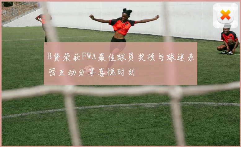 B费荣获FWA最佳球员奖项与球迷亲密互动分享喜悦时刻