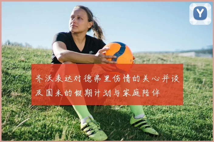 齐沃表达对德弗里伤情的关心并谈及国米的假期计划与家庭陪伴