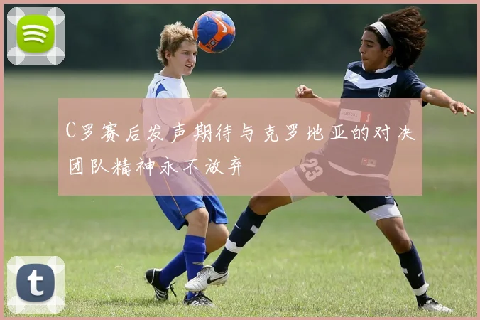 C罗赛后发声期待与克罗地亚的对决团队精神永不放弃
