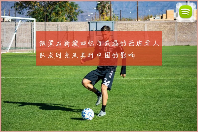 铜梁龙新援回忆与武磊的西班牙人队友时光及其对中国的影响