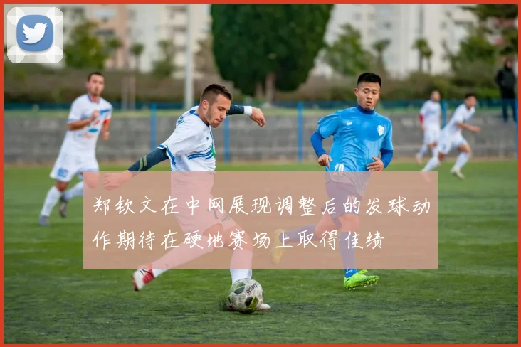 郑钦文在中网展现调整后的发球动作期待在硬地赛场上取得佳绩