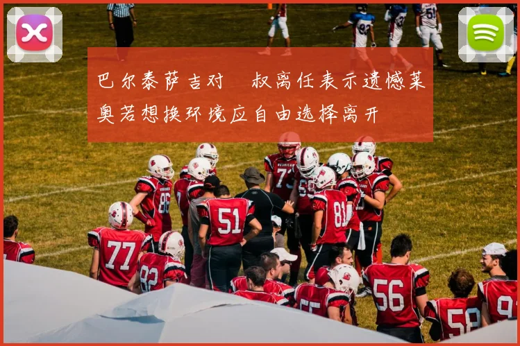 巴尔泰萨吉对囧叔离任表示遗憾莱奥若想换环境应自由选择离开