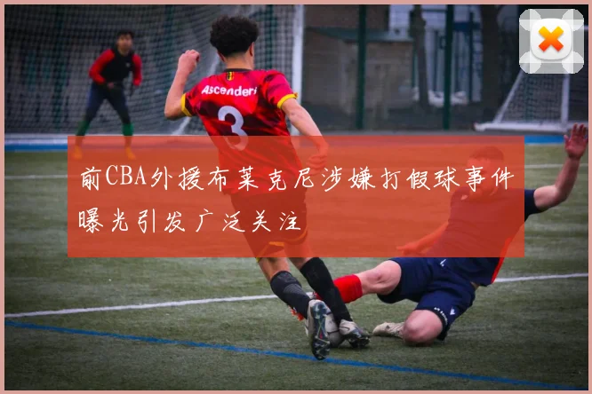 前CBA外援布莱克尼涉嫌打假球事件曝光引发广泛关注