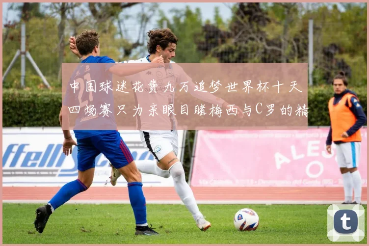 中国球迷花费九万追梦世界杯十天四场赛只为亲眼目睹梅西与C罗的精彩对决