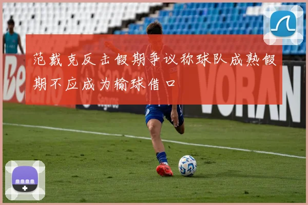 范戴克反击假期争议称球队成熟假期不应成为输球借口