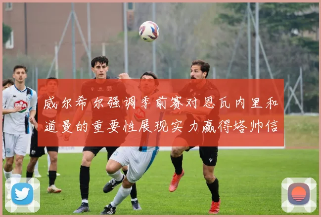 威尔希尔强调季前赛对恩瓦内里和道曼的重要性展现实力赢得塔帅信任
