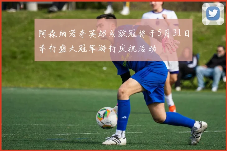 阿森纳若夺英超或欧冠将于5月31日举行盛大冠军游行庆祝活动