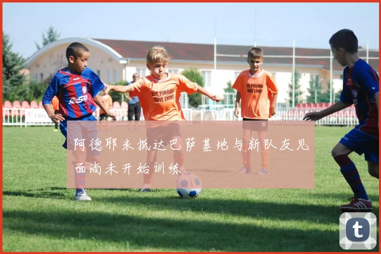 阿德耶米抵达巴萨基地与新队友见面尚未开始训练