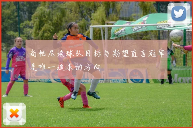 尚帕尼谈球队目标与期望直言冠军是唯一追求的方向