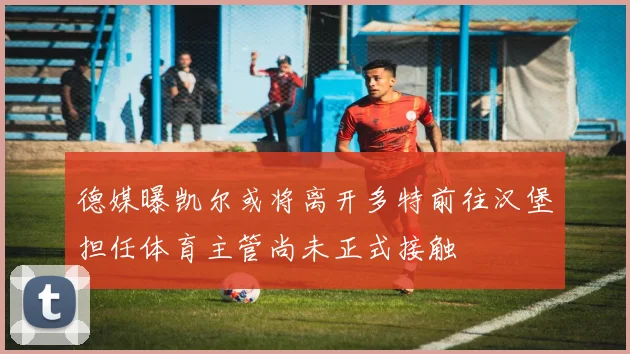德媒曝凯尔或将离开多特前往汉堡担任体育主管尚未正式接触