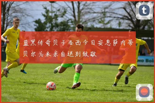 蓝黑传奇贝卡洛西今日安息萨内蒂贝尔戈米亲自送别致敬